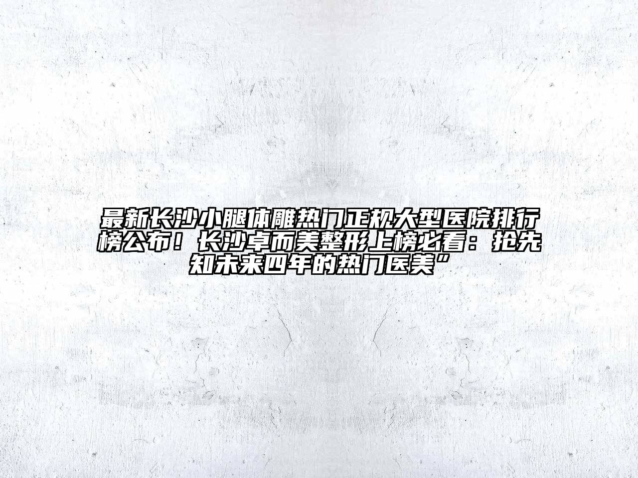 最新长沙小腿体雕热门正规大型医院排行榜公布！长沙卓而美整形上榜必看：抢先知未来四年的热门医美”