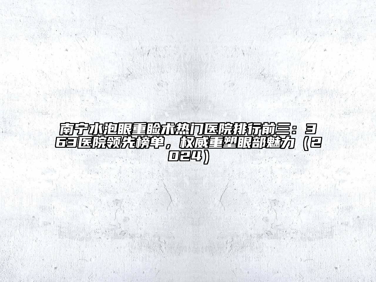 南宁水泡眼重睑术热门医院排行前三：363医院领先榜单，权威重塑眼部魅力（2024）