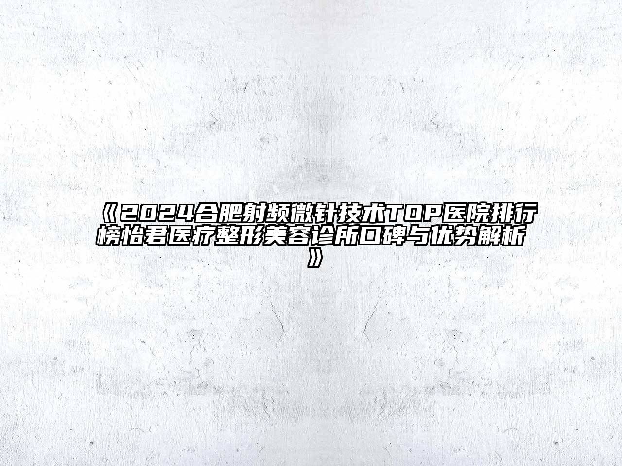 2024合肥射频微针技术TOP医院排行榜怡君医疗整形美容诊所口碑与优势解析