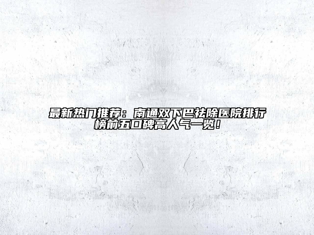 最新热门推荐：南通双下巴祛除医院排行榜前五口碑高人气一览！