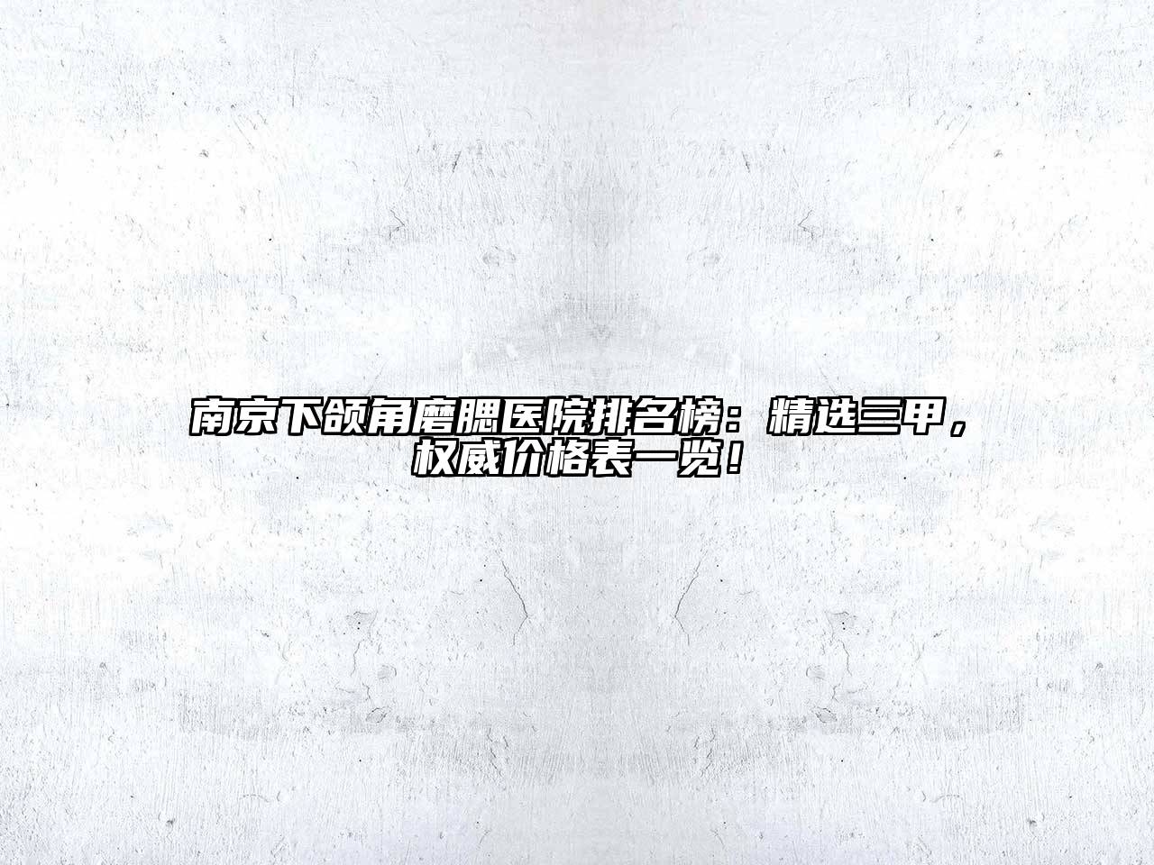 南京下颌角磨腮医院排名榜：精选三甲，权威价格表一览！