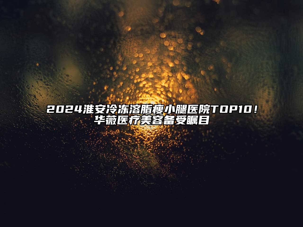 2024淮安冷冻溶脂瘦小腿医院TOP10！华薇医疗美容备受瞩目