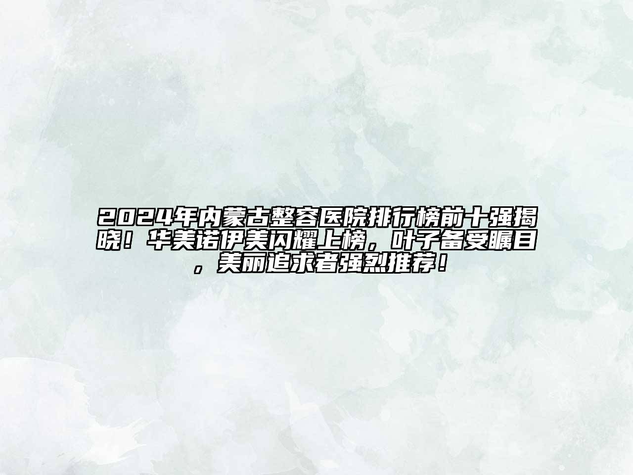 2024年内蒙古整容医院排行榜前十强揭晓！华美诺伊美闪耀上榜，叶子备受瞩目，美丽追求者强烈推荐！