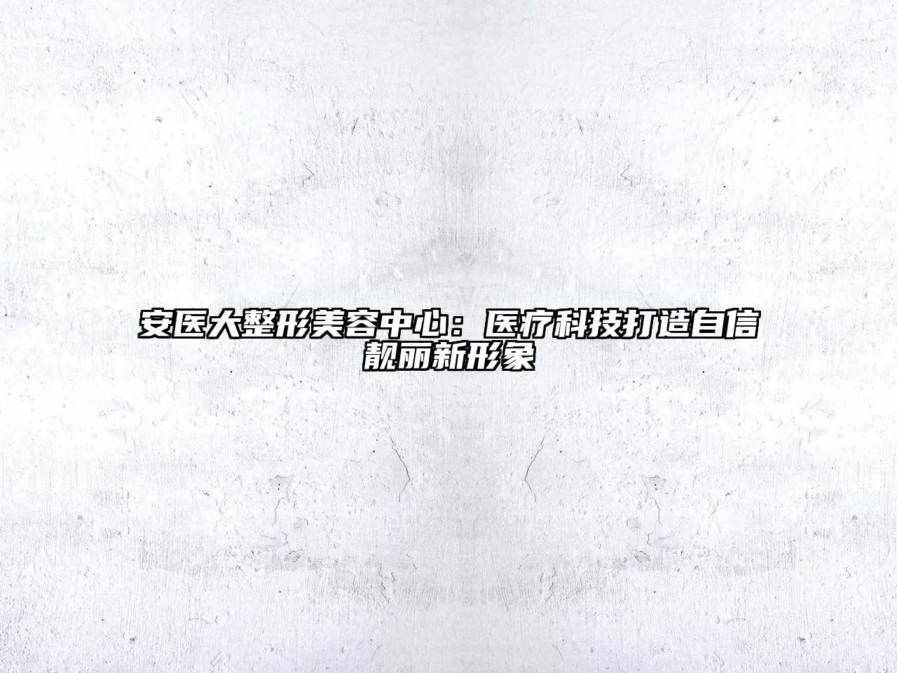安医大整形美容中心：医疗科技打造自信靓丽新形象