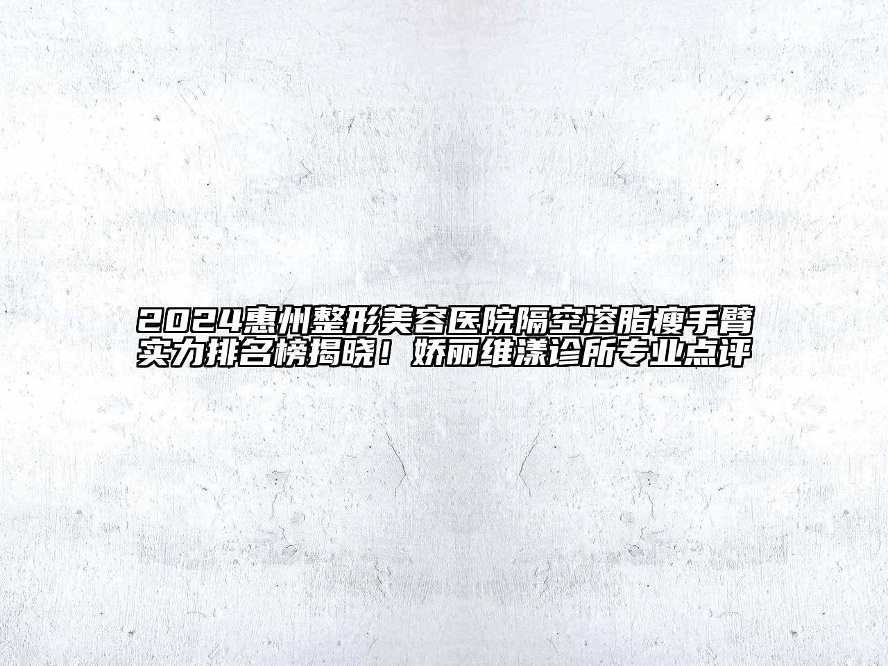 2024惠州整形美容医院隔空溶脂瘦手臂实力排名榜揭晓！娇丽维漾诊所专业点评