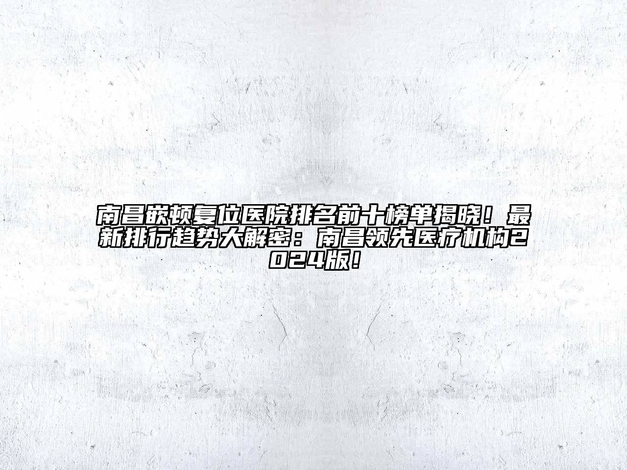 南昌嵌顿复位医院排名前十榜单揭晓！最新排行趋势大解密：南昌领先医疗机构2024版！
