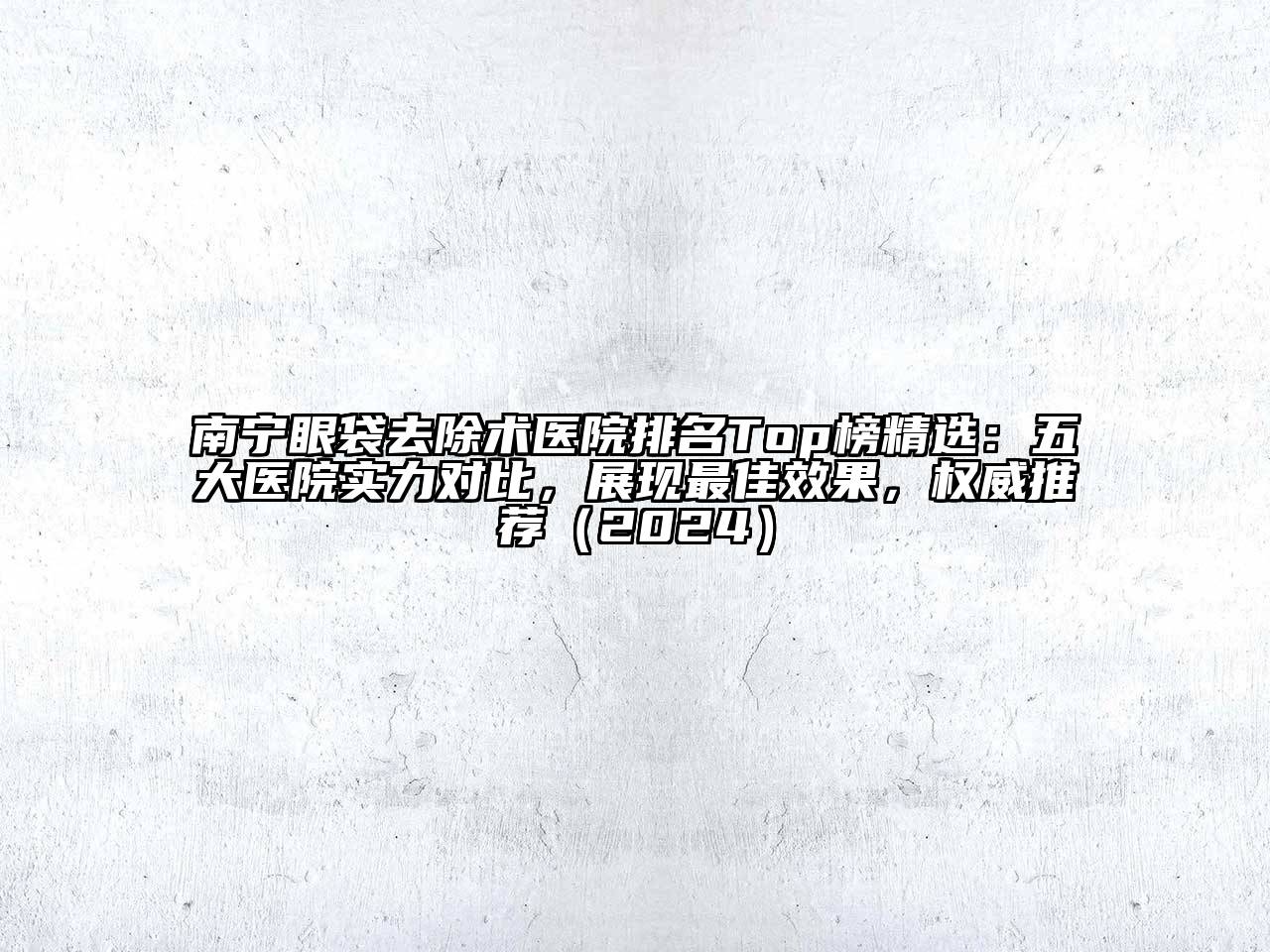 南宁眼袋去除术医院排名Top榜精选：五大医院实力对比，展现最佳效果，权威推荐（2024）