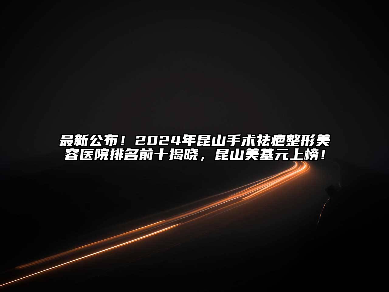 最新公布！2024年昆山手术祛疤整形美容医院排名前十揭晓，昆山美基元上榜！