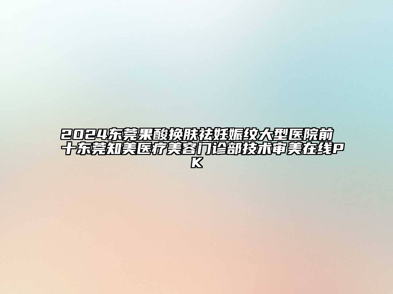 2024东莞果酸换肤祛妊娠纹大型医院前十东莞知美医疗美容门诊部技术审美在线PK