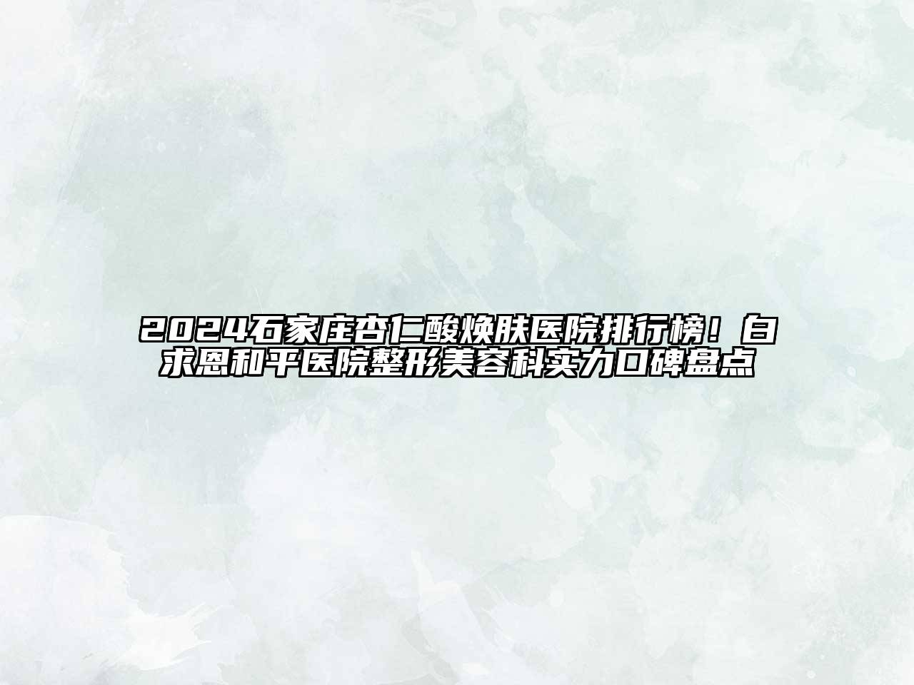 2024石家庄杏仁酸焕肤医院排行榜！白求恩和平医院整形美容科实力口碑盘点