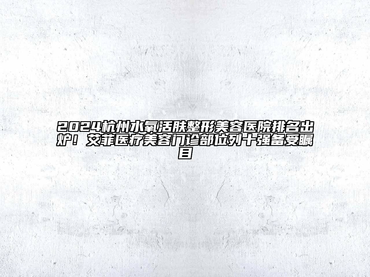2024杭州水氧活肤整形美容医院排名出炉！艾菲医疗美容门诊部位列十强备受瞩目