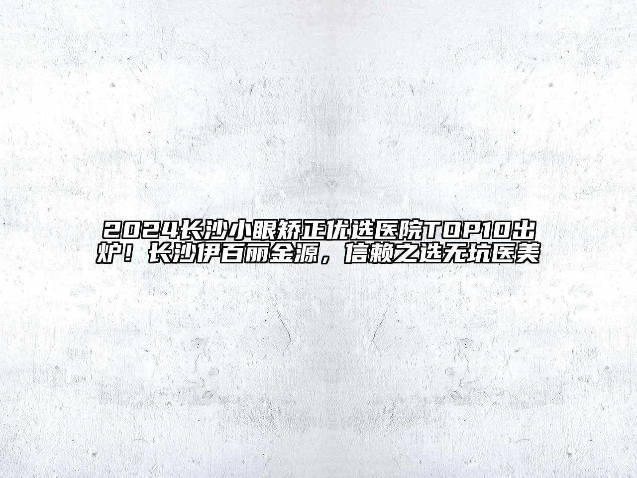 2024长沙小眼矫正优选医院TOP10出炉！长沙伊百丽金源，信赖之选无坑医美