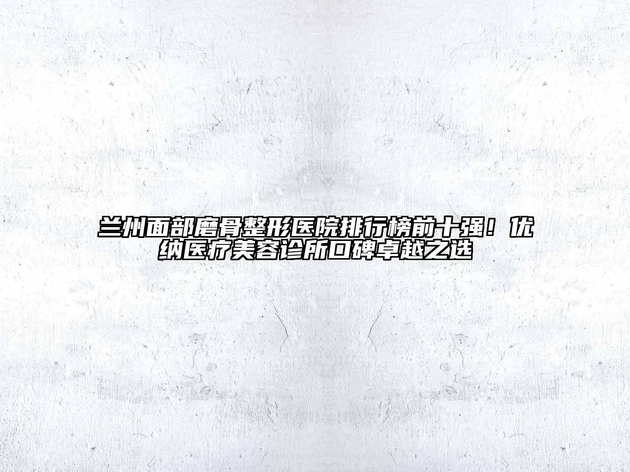兰州面部磨骨整形医院排行榜前十强！优纳医疗美容诊所口碑卓越之选