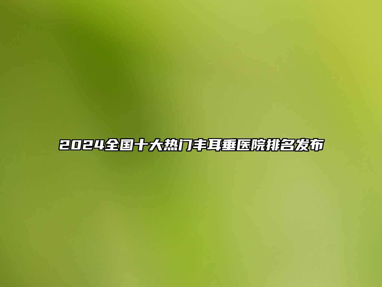 2024全国十大热门丰耳垂医院排名发布