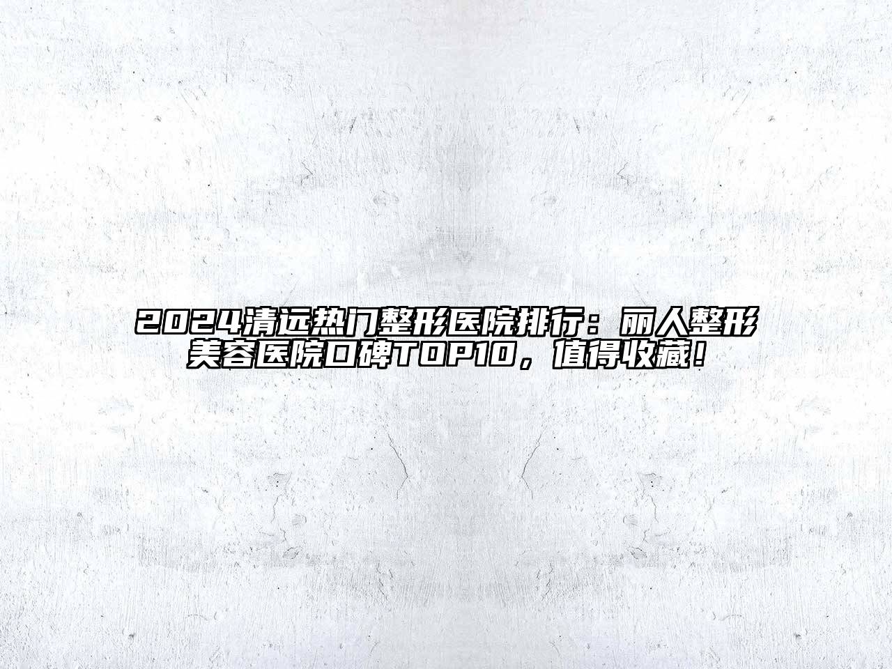 2024清远热门整形医院排行：丽人整形美容医院口碑TOP10，值得收藏！