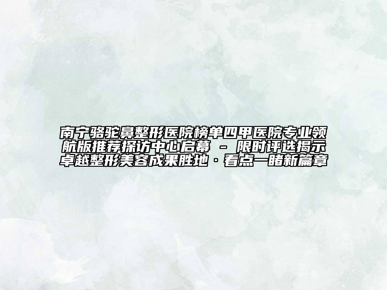 南宁骆驼鼻整形医院榜单四甲医院专业领航版推荐探访中心启幕 - 限时评选揭示卓越整形美容成果胜地·看点一睹新篇章