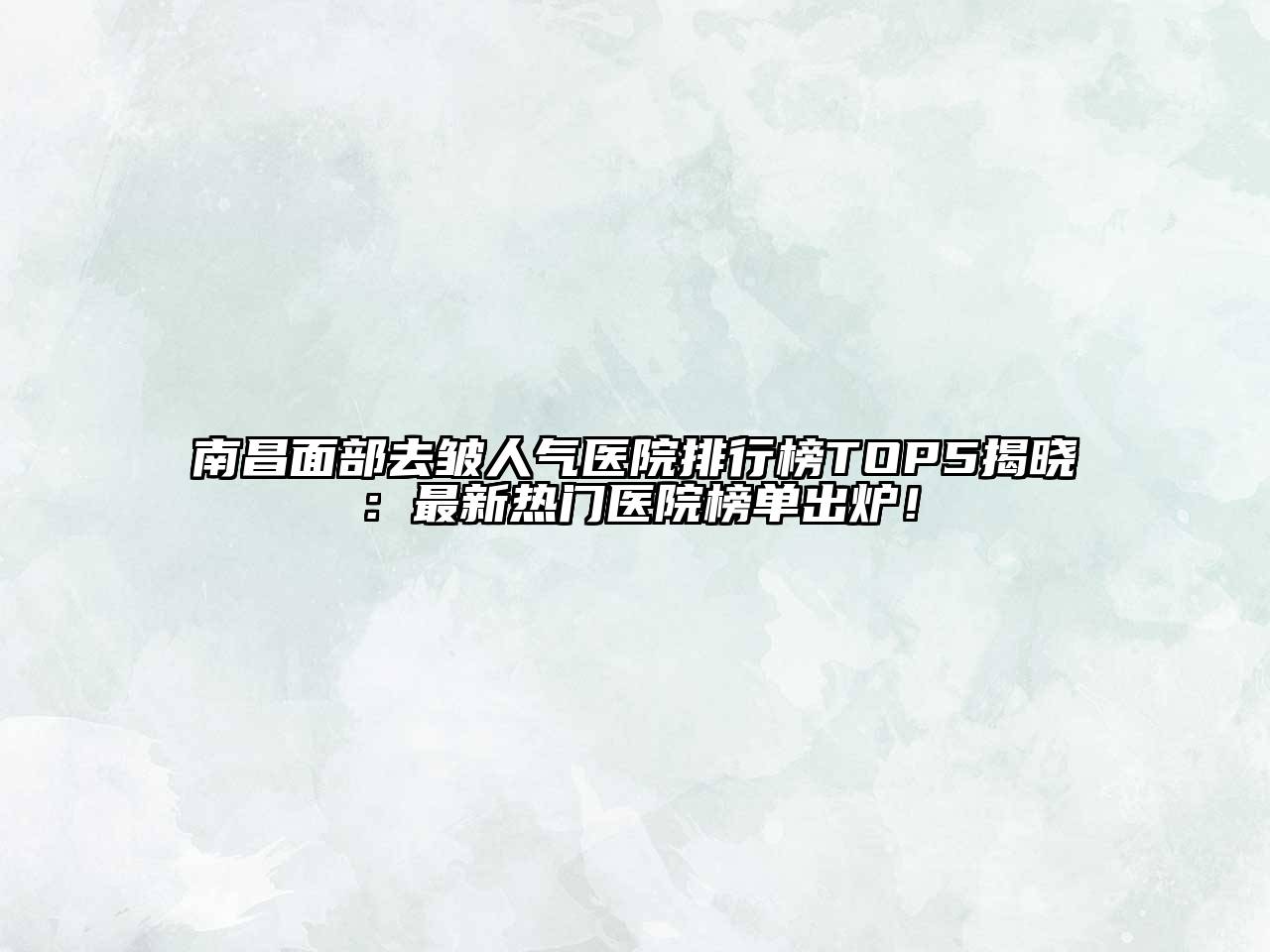 南昌面部去皱人气医院排行榜TOP5揭晓：最新热门医院榜单出炉！