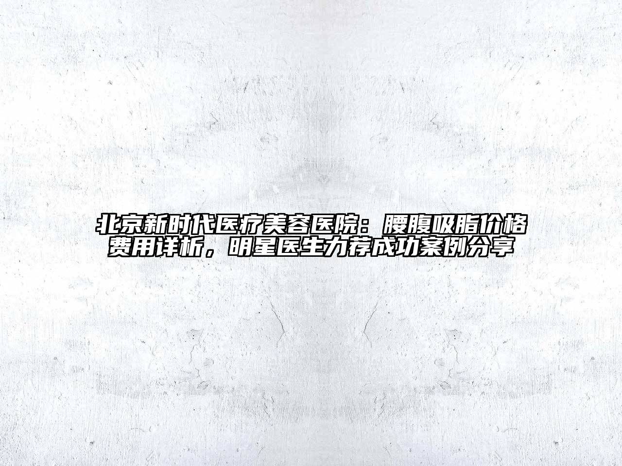 北京新时代医疗美容医院：腰腹吸脂价格费用详析，明星医生力荐成功案例分享