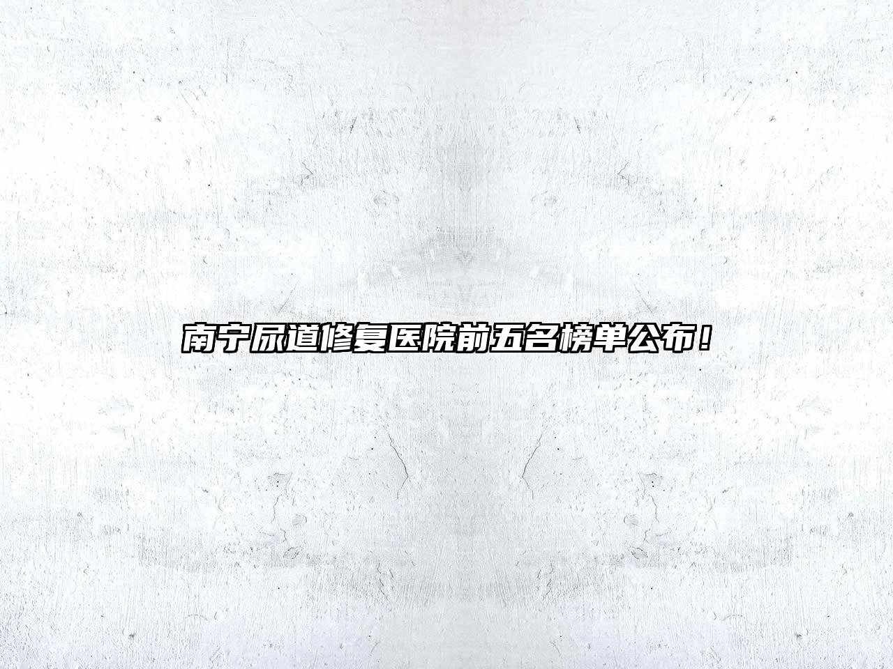 南宁尿道修复医院前五名榜单公布！
