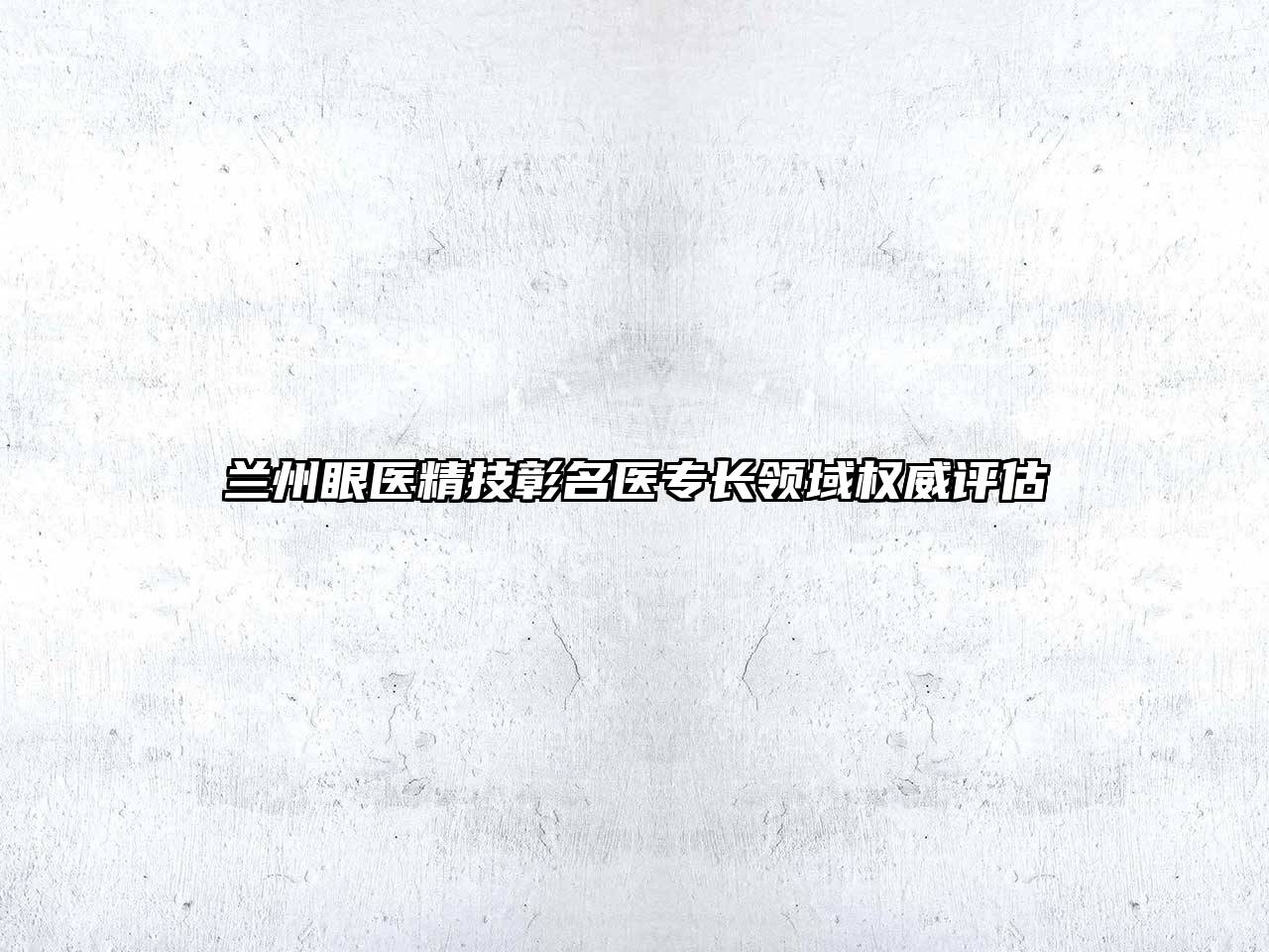兰州眼医精技彰名医专长领域权威评估