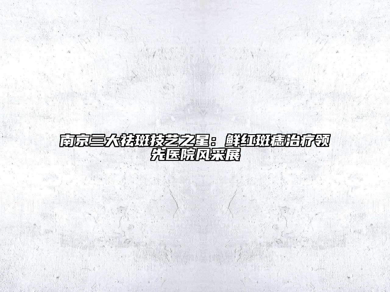 南京三大祛斑技艺之星：鲜红斑痣治疗领先医院风采展