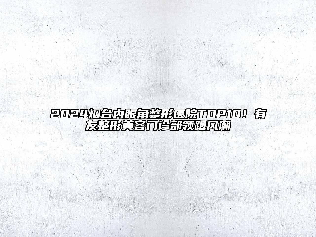 2024烟台内眼角整形医院TOP10！有友整形美容门诊部领跑风潮