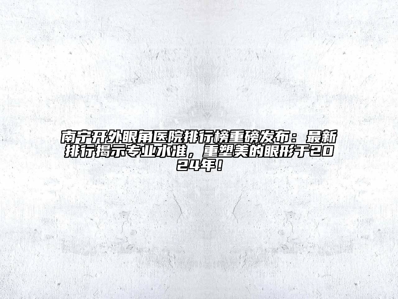 南宁开外眼角医院排行榜重磅发布：最新排行揭示专业水准，重塑美的眼形于2024年！