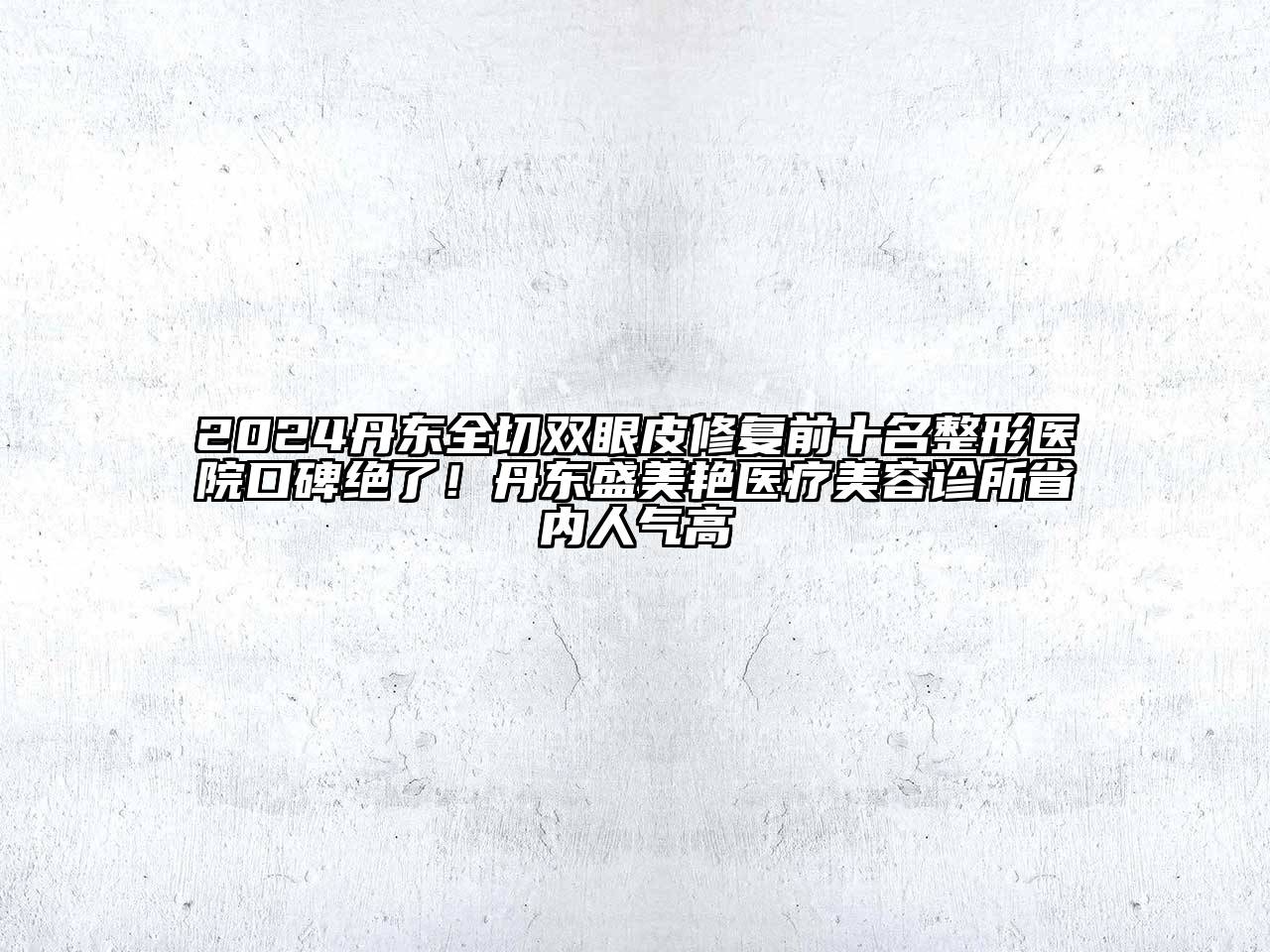 2024丹东全切双眼皮修复前十名整形医院口碑绝了！丹东盛美艳医疗美容诊所省内人气高