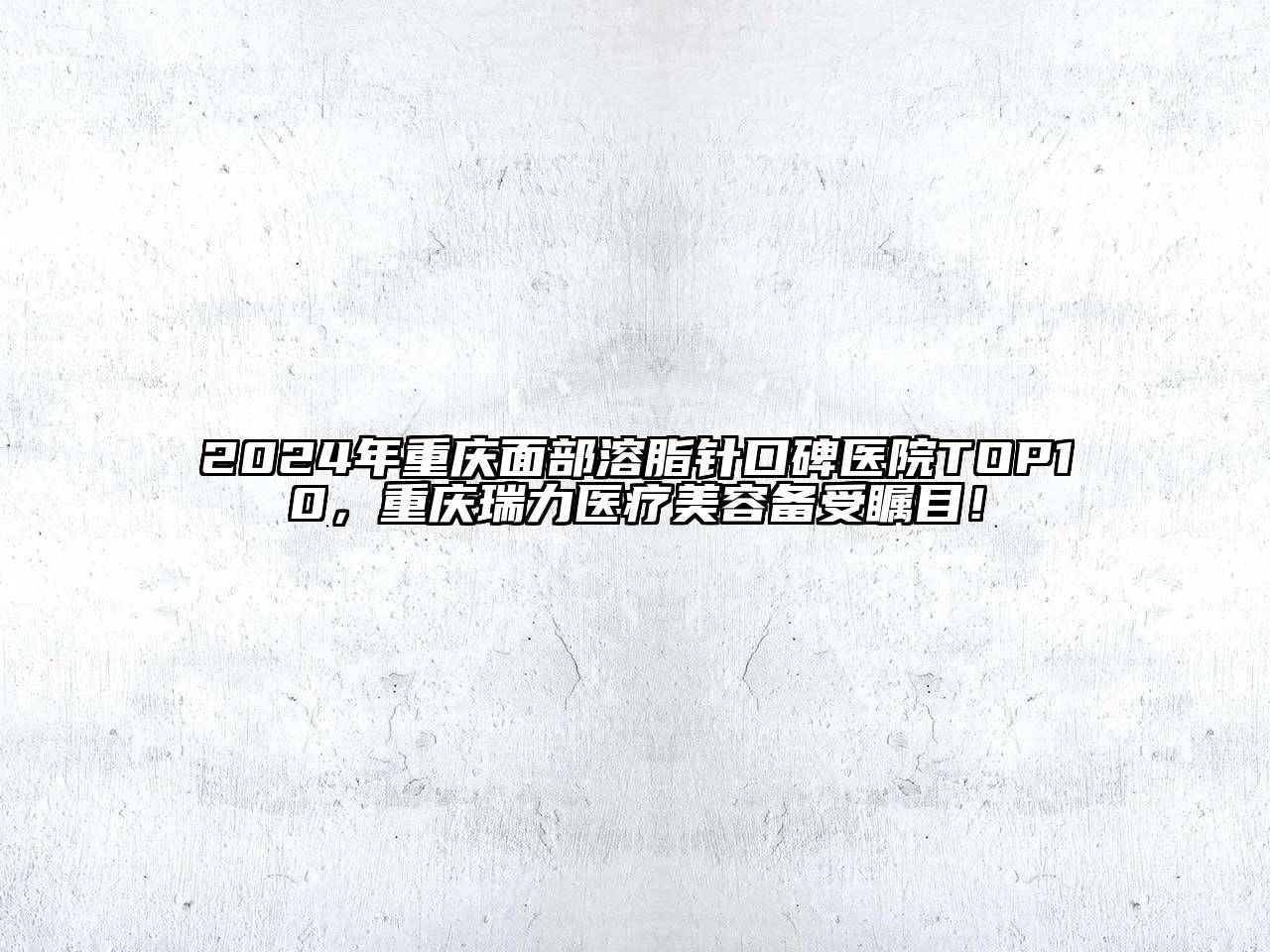 2024年重庆面部溶脂针口碑医院TOP10，重庆瑞力医疗美容备受瞩目！