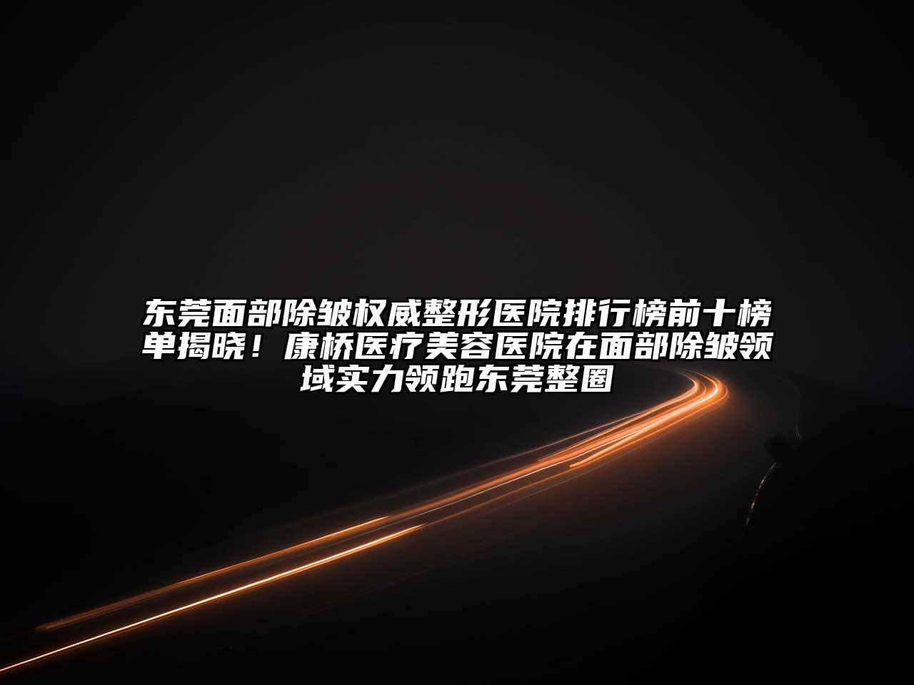 东莞面部除皱权威整形医院排行榜前十榜单揭晓！康桥医疗美容医院在面部除皱领域实力领跑东莞整圈