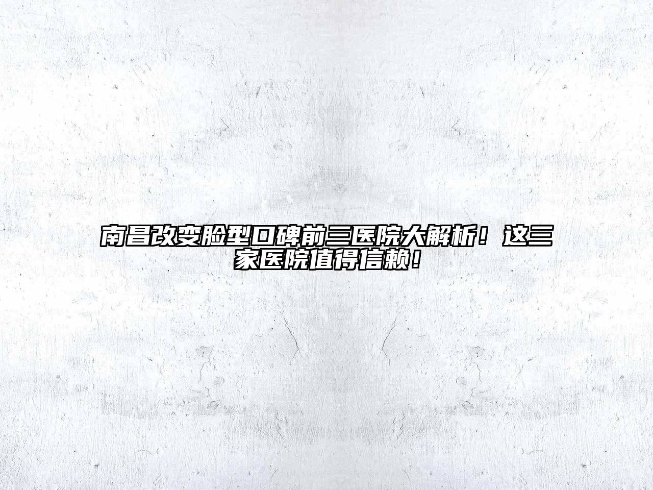 南昌改变脸型口碑前三医院大解析！这三家医院值得信赖！