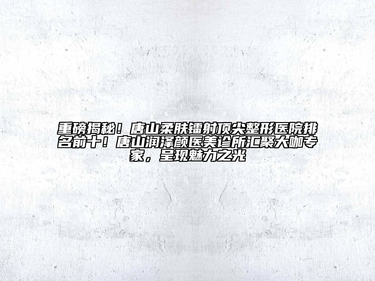 重磅揭秘！唐山柔肤镭射顶尖整形医院排名前十！唐山润泽颜医美诊所汇聚大咖专家，呈现魅力之光