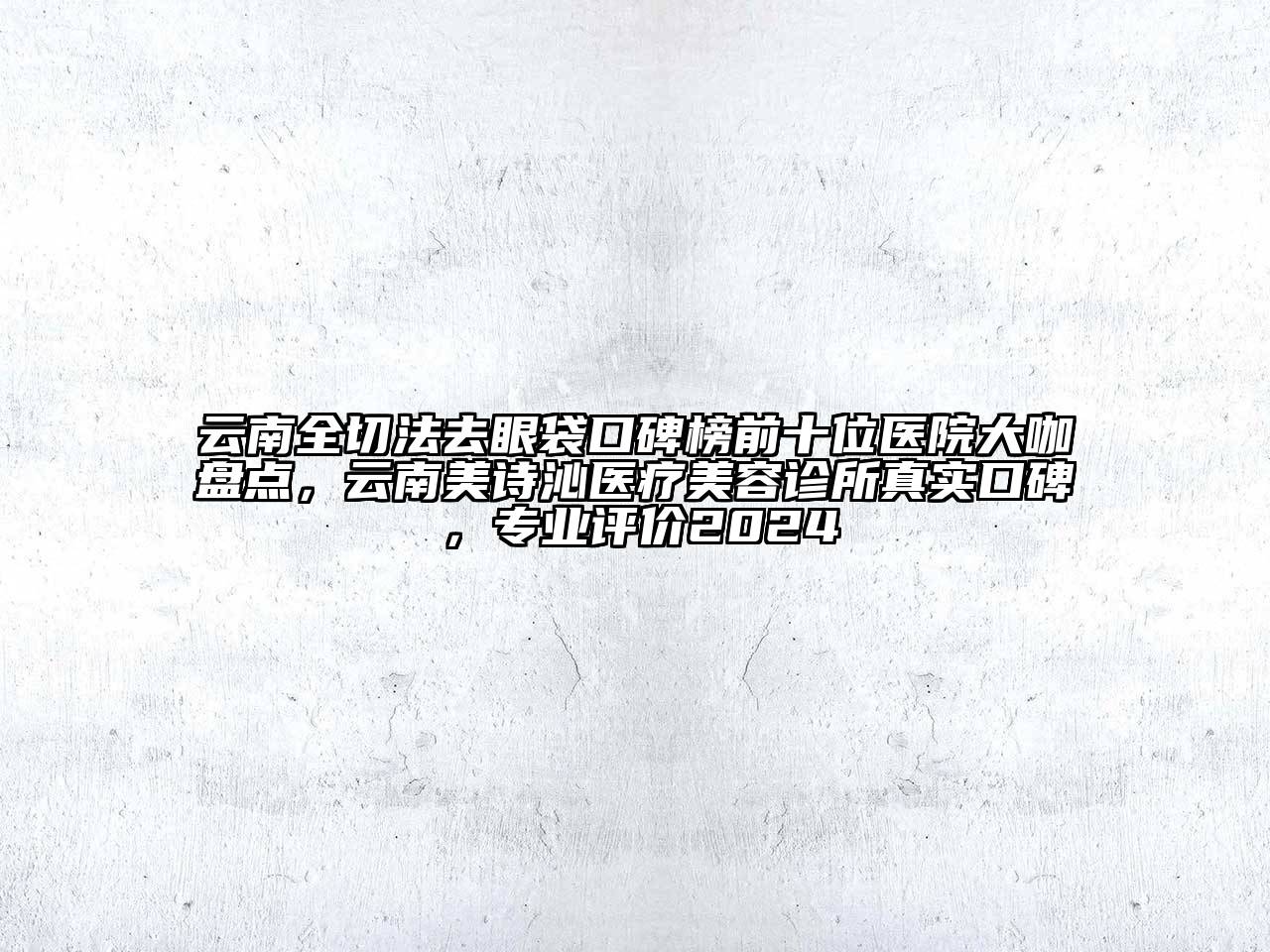 云南全切法去眼袋口碑榜前十位医院大咖盘点，云南美诗沁医疗美容诊所真实口碑，专业评价2024