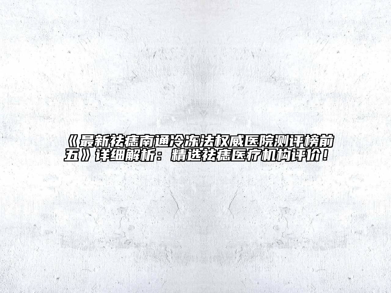 最新祛痣南通冷冻法权威医院测评榜前五详细解析：精选祛痣医疗机构评价！