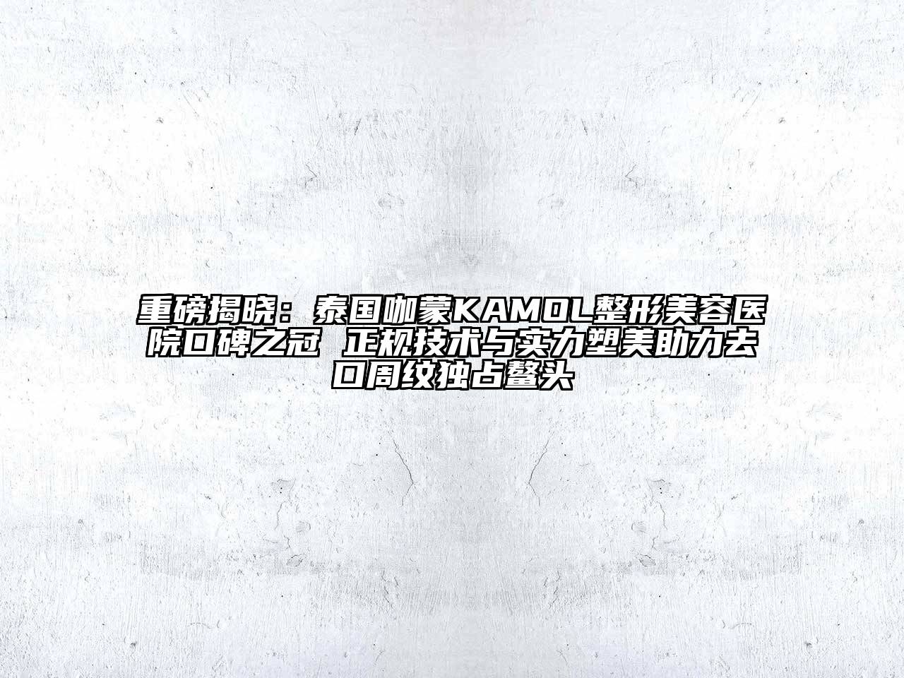 重磅揭晓：泰国咖蒙KAMOL整形美容医院口碑之冠 正规技术与实力塑美助力去口周纹独占鳌头