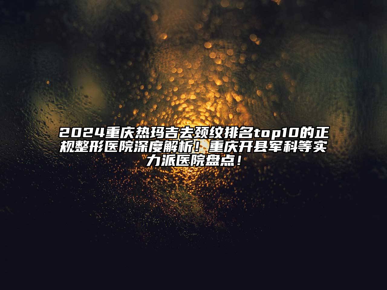 2024重庆热玛吉去颈纹排名top10的正规整形医院深度解析！重庆开县军科等实力派医院盘点！