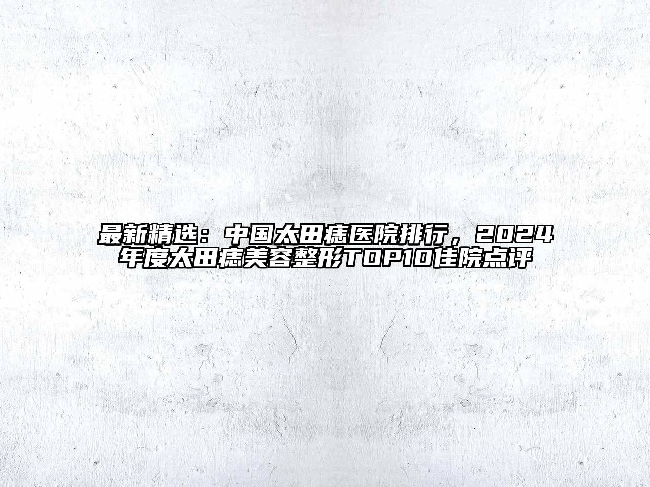 最新精选：中国太田痣医院排行，2024年度太田痣美容整形TOP10佳院点评
