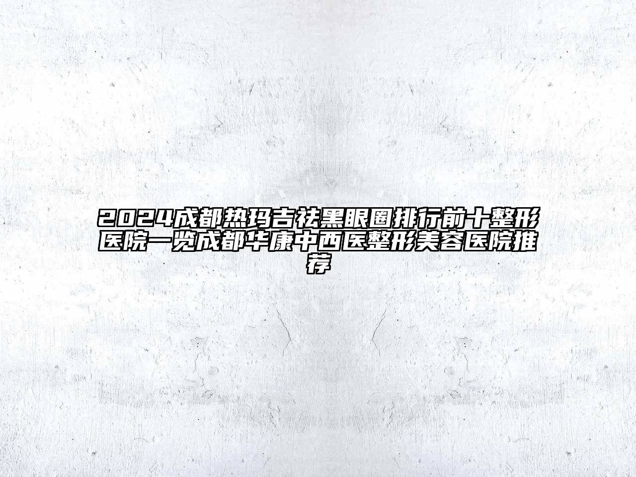 2024成都热玛吉祛黑眼圈排行前十整形医院一览成都华康中西医整形美容医院推荐