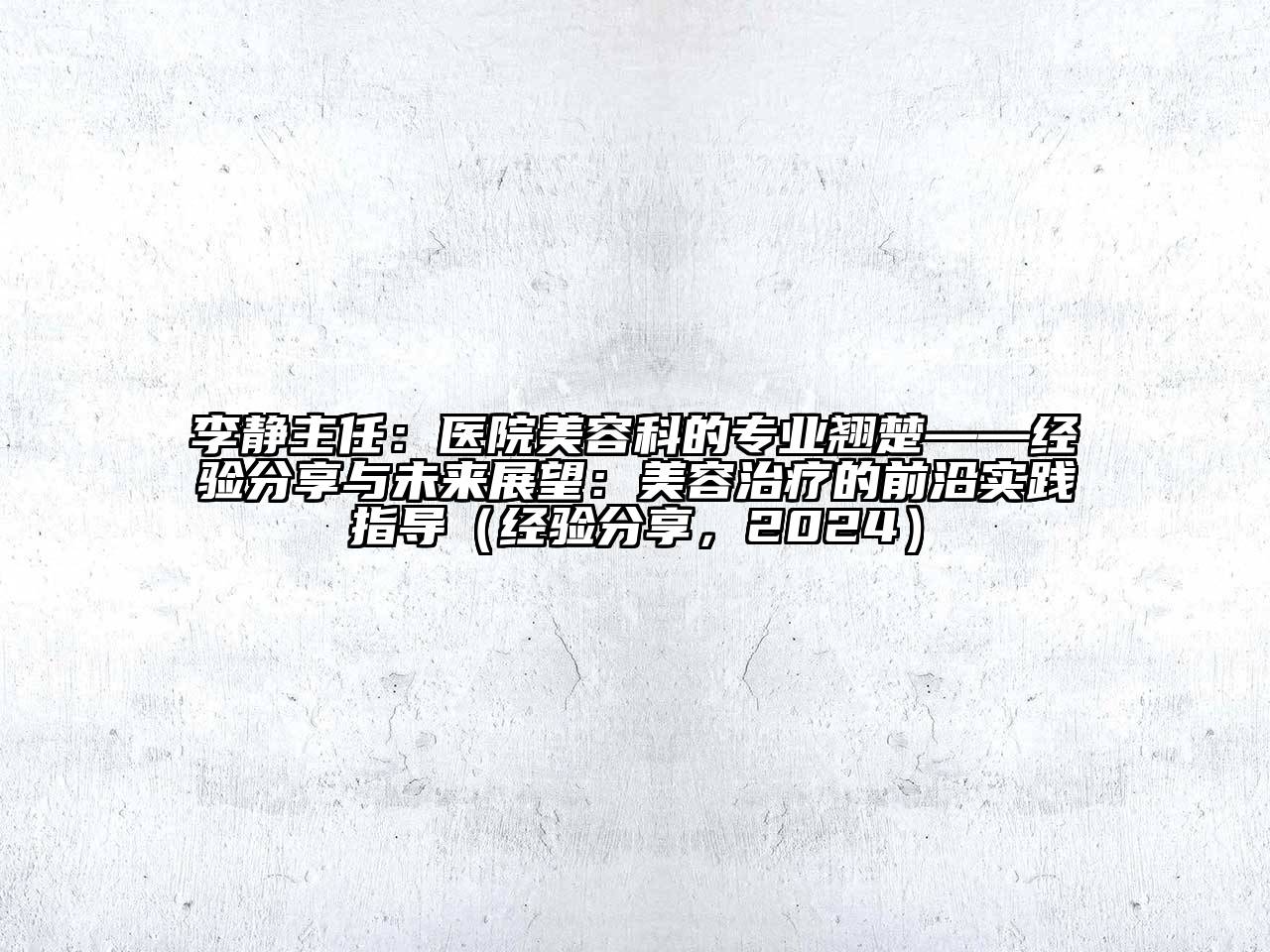 李静主任：医院美容科的专业翘楚——经验分享与未来展望：美容治疗的前沿实践指导（经验分享，2024）