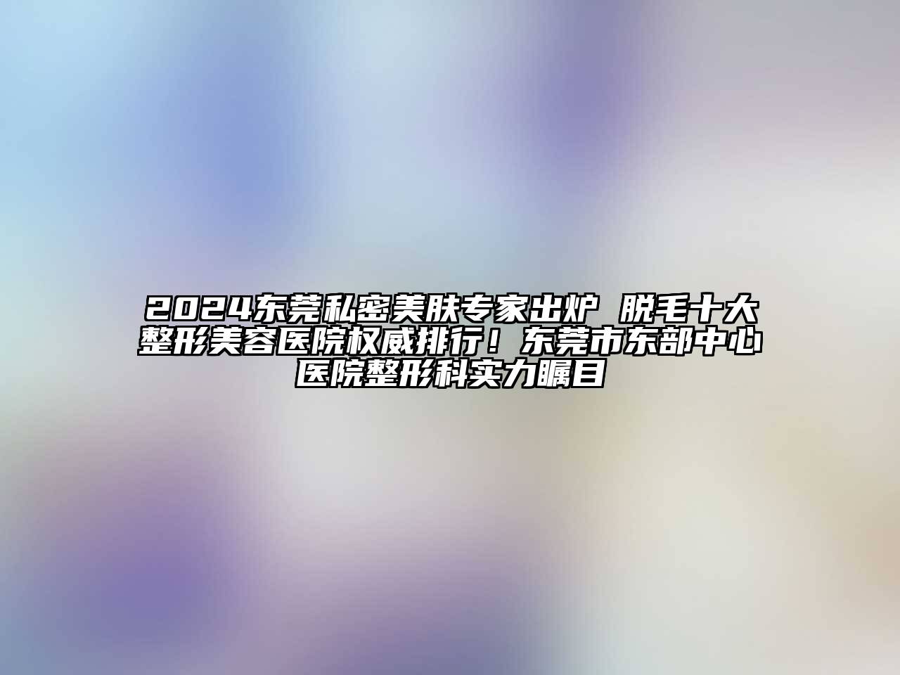 2024东莞私密美肤专家出炉 脱毛十大整形美容医院权威排行！东莞市东部中心医院整形科实力瞩目