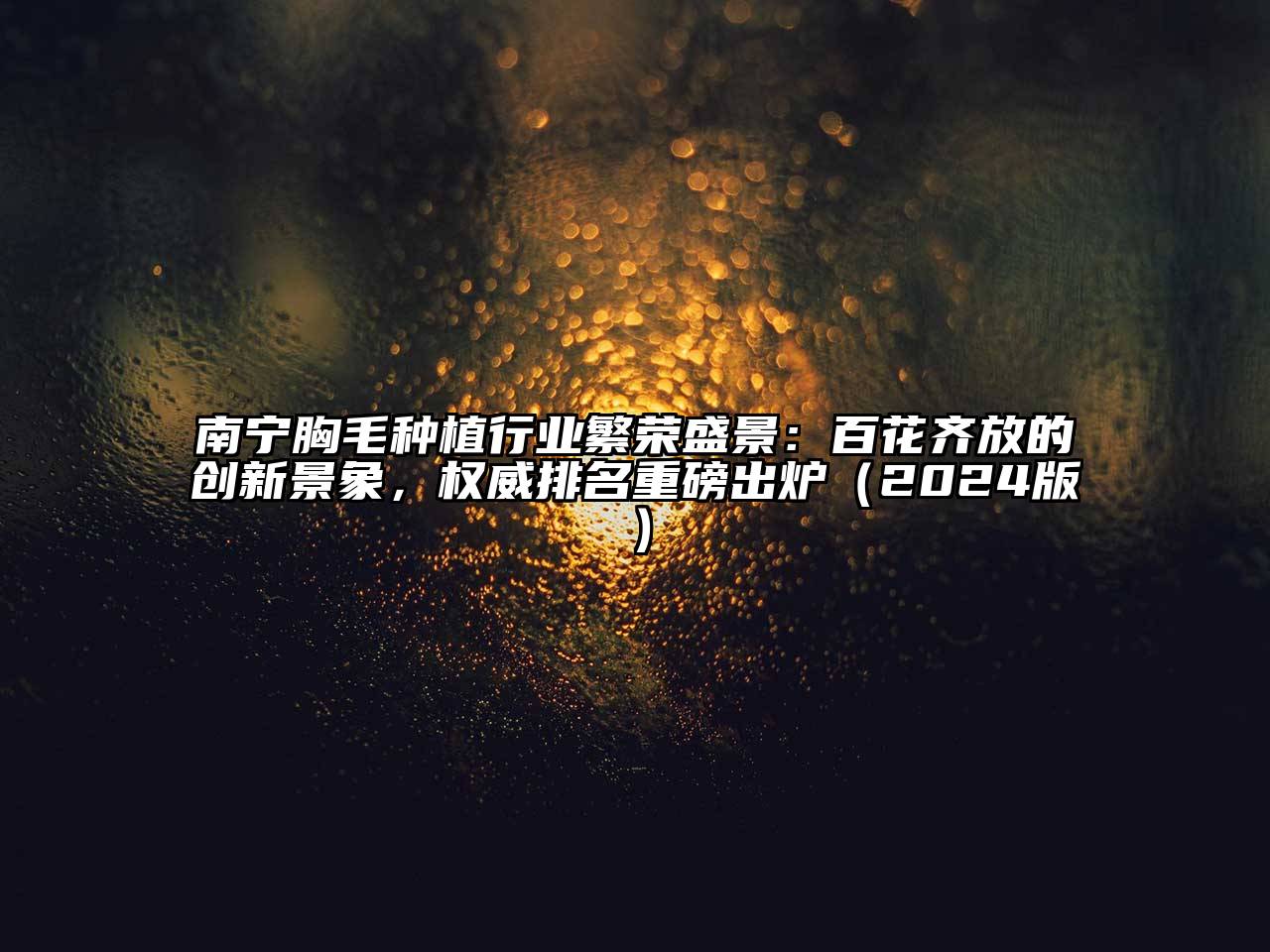 南宁胸毛种植行业繁荣盛景：百花齐放的创新景象，权威排名重磅出炉（2024版）