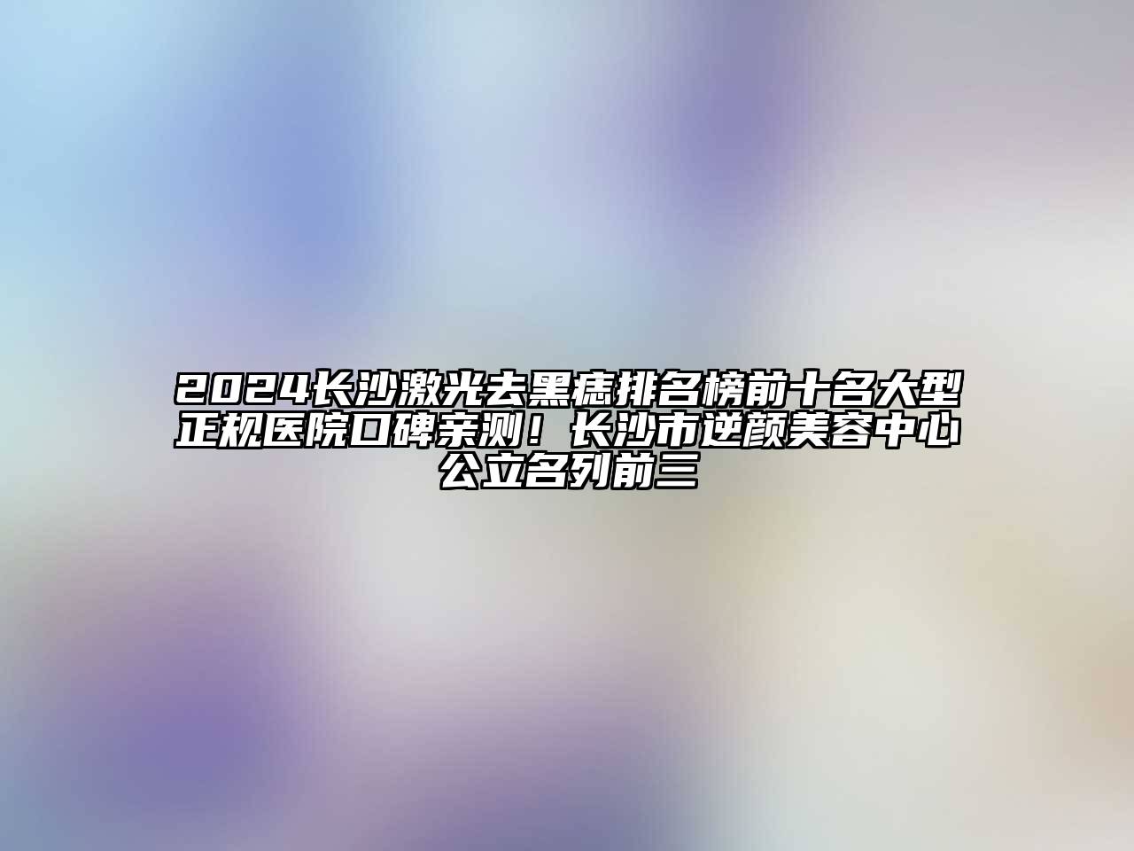 2024长沙激光去黑痣排名榜前十名大型正规医院口碑亲测！长沙市逆颜美容中心公立名列前三