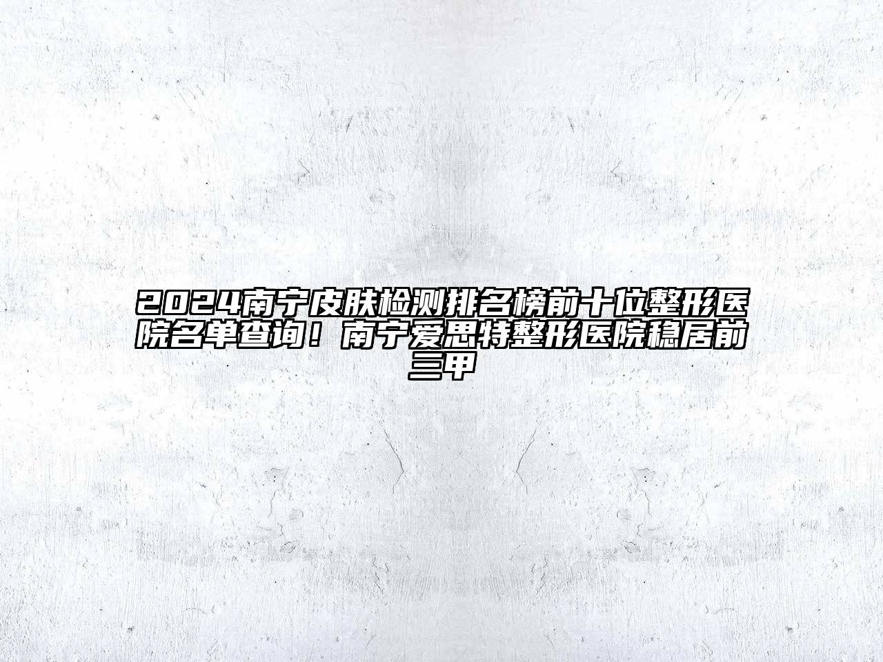 2024南宁皮肤检测排名榜前十位整形医院名单查询！南宁爱思特整形医院稳居前三甲