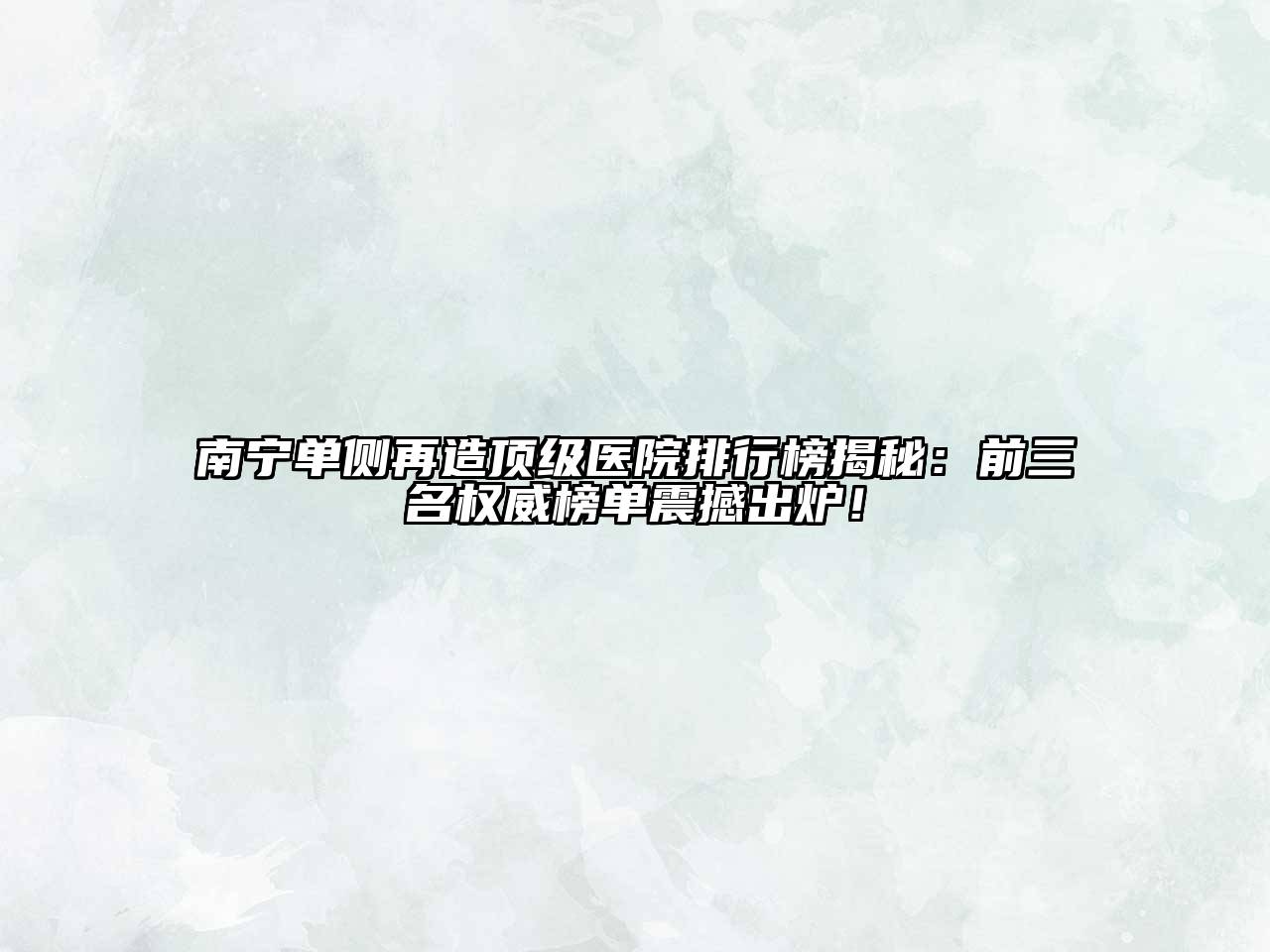 南宁单侧再造顶级医院排行榜揭秘：前三名权威榜单震撼出炉！