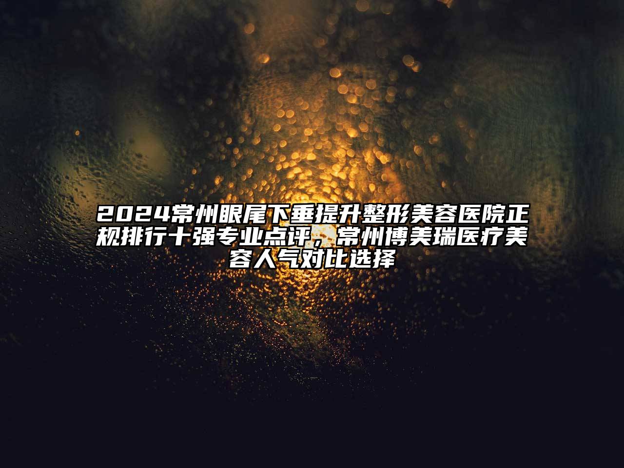 2024常州眼尾下垂提升整形美容医院正规排行十强专业点评，常州博美瑞医疗美容人气对比选择