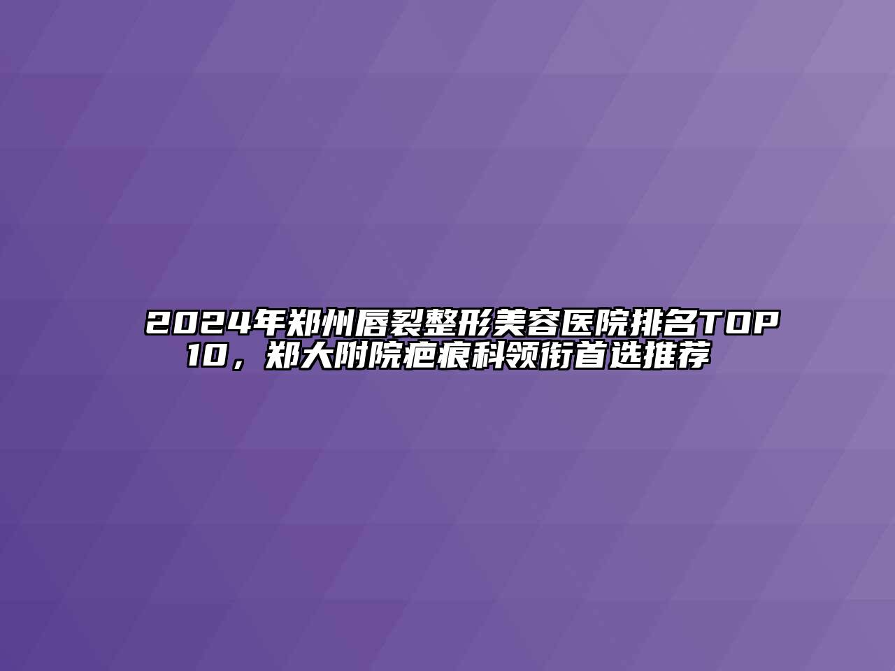 2024年郑州唇裂整形美容医院排名TOP10，郑大附院疤痕科领衔首选推荐
