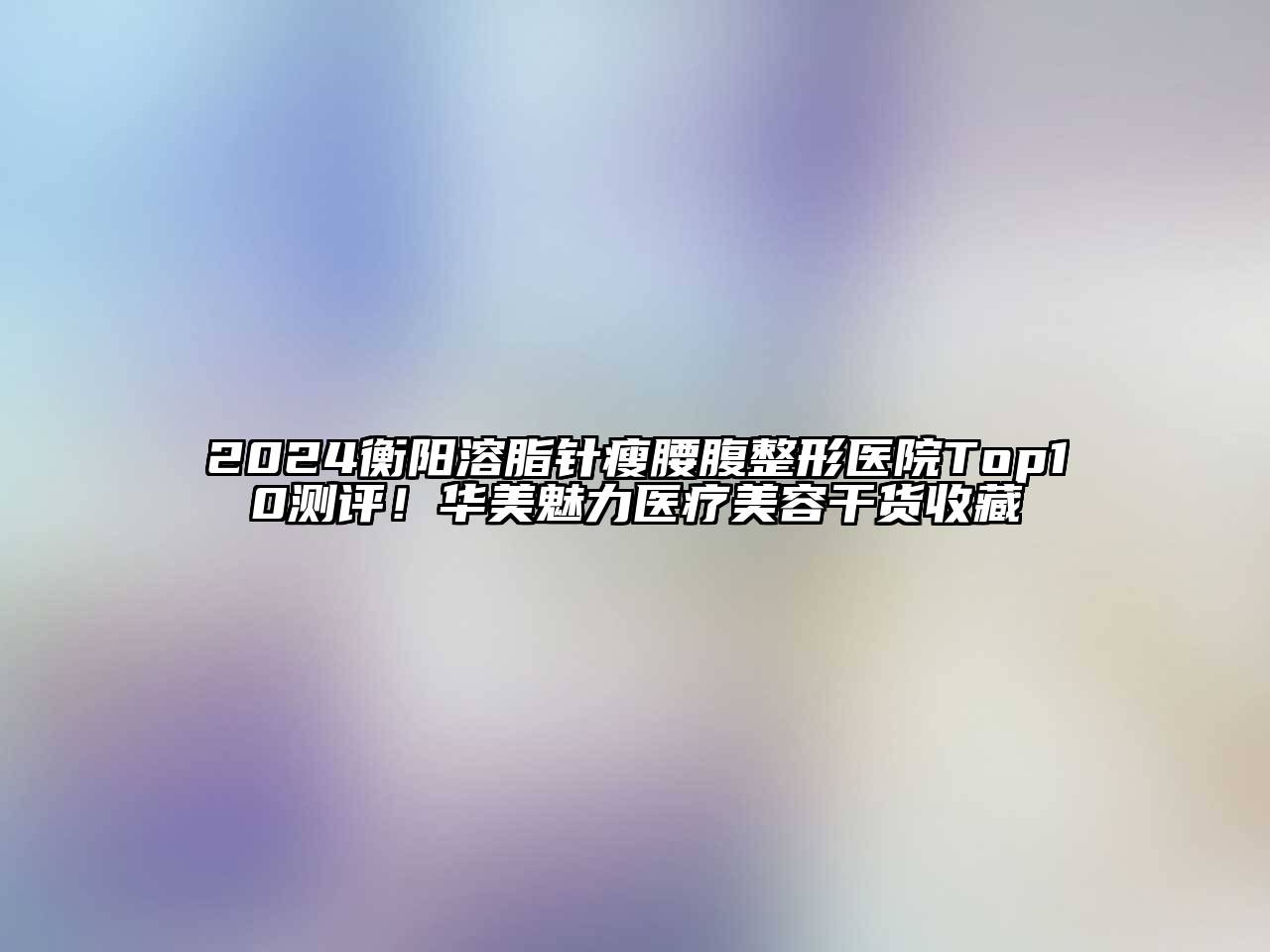 2024衡阳溶脂针瘦腰腹整形医院Top10测评！华美魅力医疗美容干货收藏