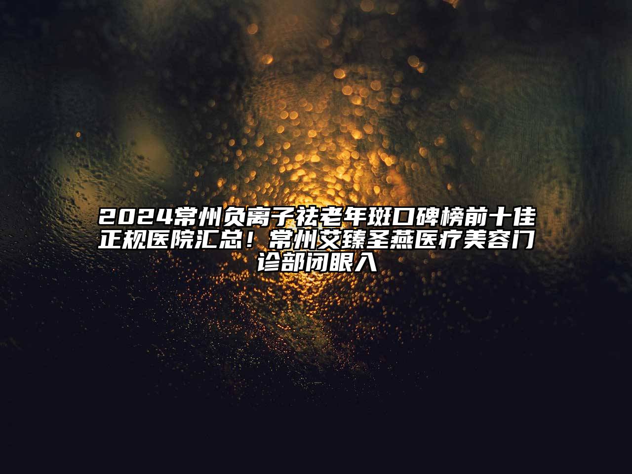 2024常州负离子祛老年斑口碑榜前十佳正规医院汇总！常州艾臻圣燕医疗美容门诊部闭眼入