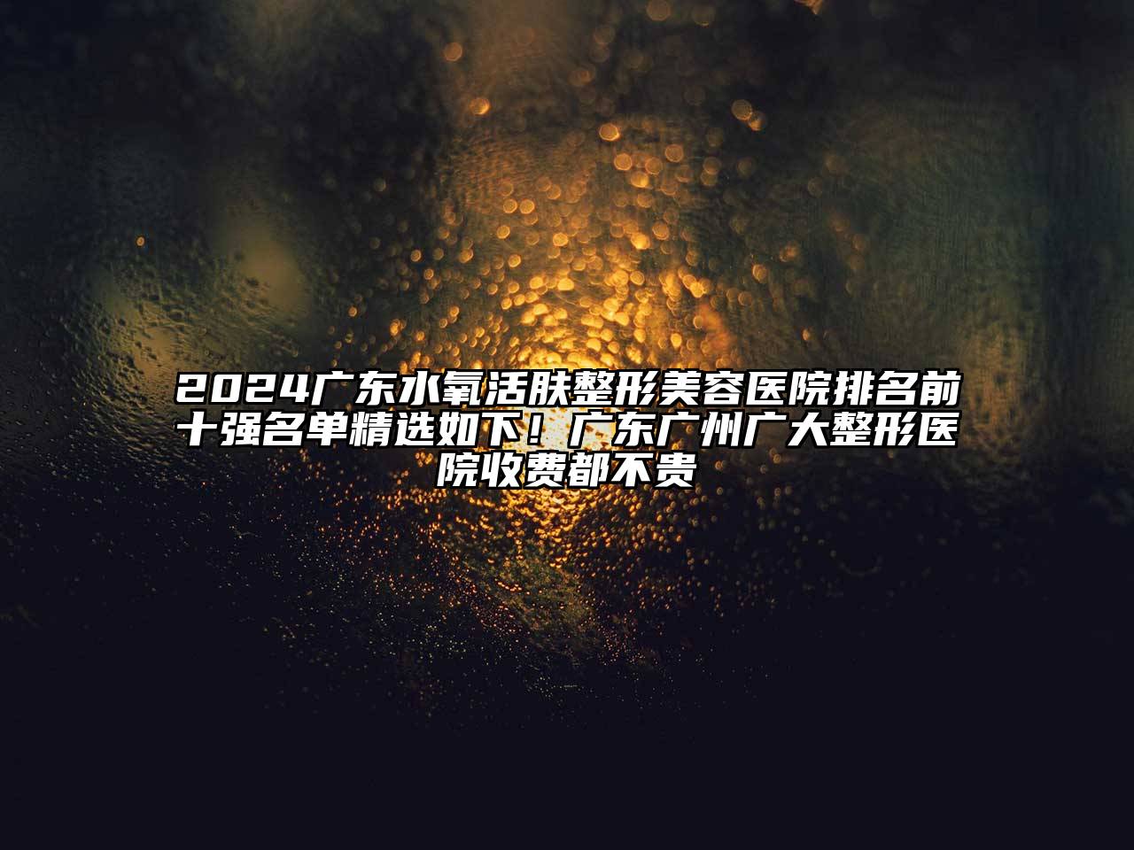 2024广东水氧活肤整形美容医院排名前十强名单精选如下！广东广州广大整形医院收费都不贵