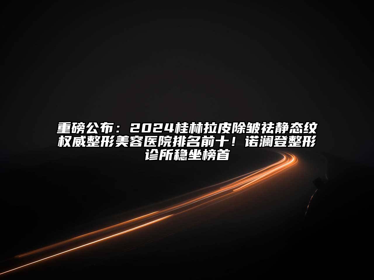 重磅公布：2024桂林拉皮除皱祛静态纹权威整形美容医院排名前十！诺澜登整形诊所稳坐榜首